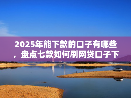 2025年能下款的口子有哪些，盘点七款如何刷网贷口子下款