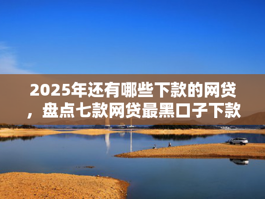 2025年还有哪些下款的网贷，盘点七款网贷最黑口子下款