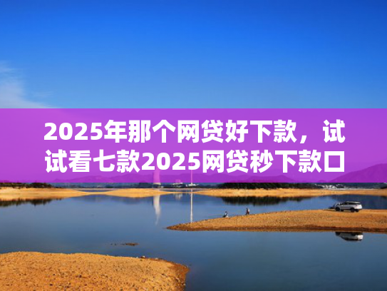 2025年那个网贷好下款，试试看七款2025网贷秒下款口子