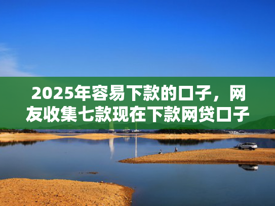 2025年容易下款的口子，网友收集七款现在下款网贷口子