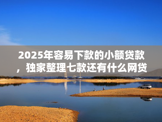 2025年容易下款的小额贷款，独家整理七款还有什么网贷口子下款