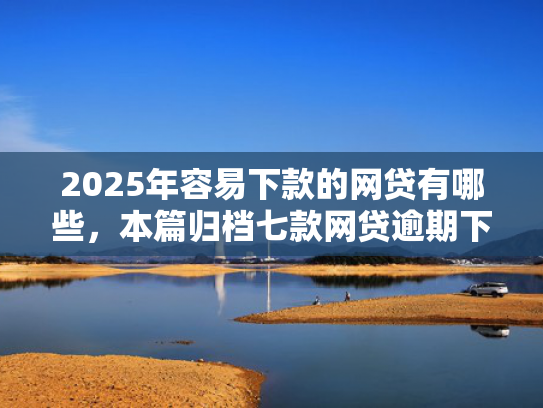 2025年容易下款的网贷有哪些，本篇归档七款网贷逾期下款口子有