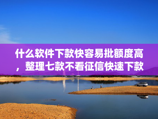 什么软件下款快容易批额度高，整理七款不看征信快速下款的贷款app
