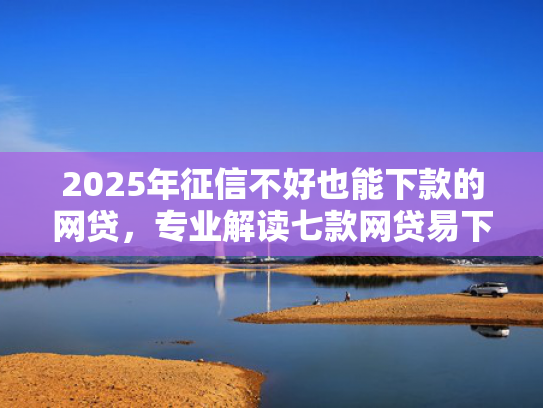 2025年征信不好也能下款的网贷，专业解读七款网贷易下款的口子