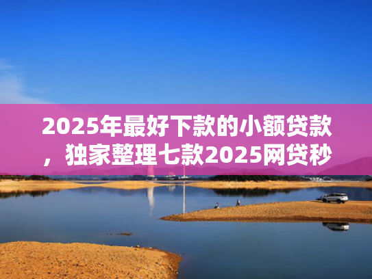 2025年最好下款的小额贷款，独家整理七款2025网贷秒下款口子