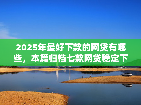 2025年最好下款的网贷有哪些，本篇归档七款网贷稳定下款口子