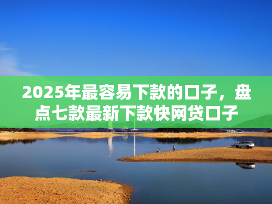 2025年最容易下款的口子，盘点七款最新下款快网贷口子