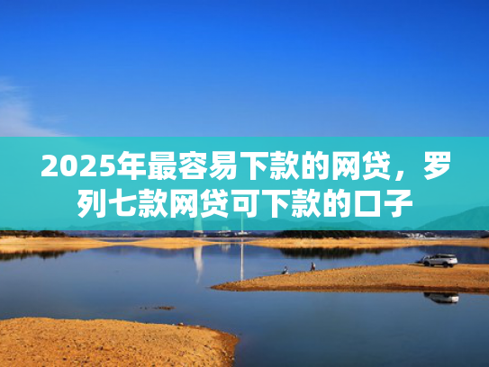 2025年最容易下款的网贷，罗列七款网贷可下款的口子