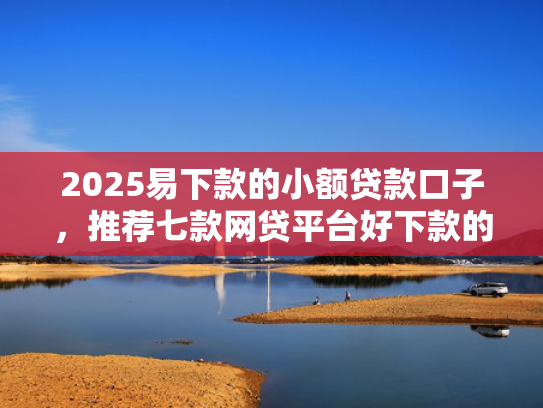 2025易下款的小额贷款口子，推荐七款网贷平台好下款的口子