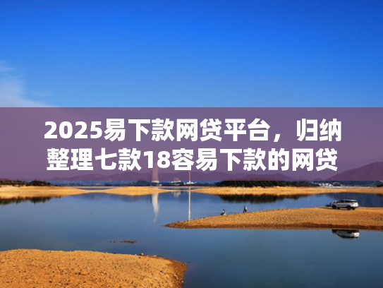 2025易下款网贷平台，归纳整理七款18容易下款的网贷口子