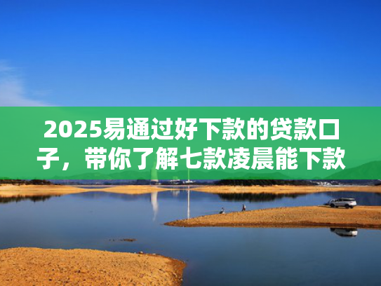 2025易通过好下款的贷款口子，带你了解七款凌晨能下款的网贷口子