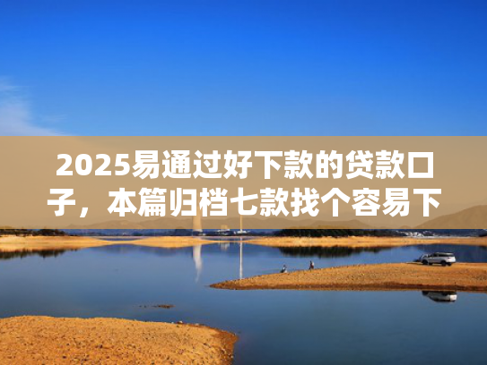 2025易通过好下款的贷款口子，本篇归档七款找个容易下款的网贷口子