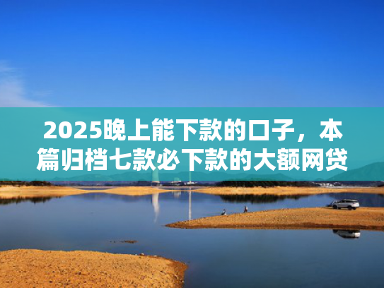 2025晚上能下款的口子，本篇归档七款必下款的大额网贷口子