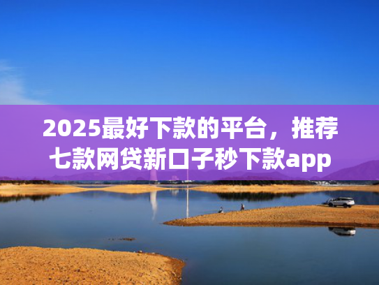 2025最好下款的平台，推荐七款网贷新口子秒下款app