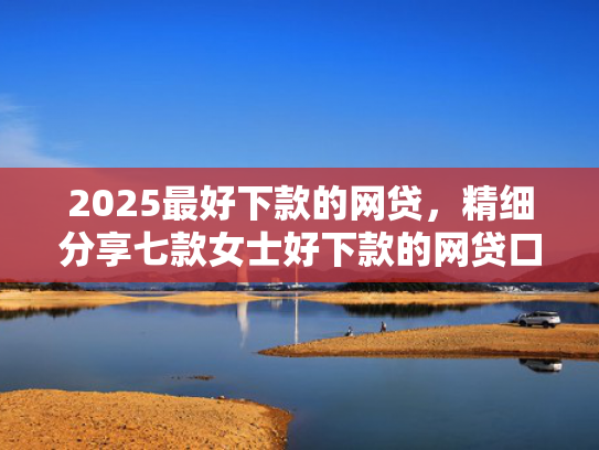 2025最好下款的网贷，精细分享七款女士好下款的网贷口子
