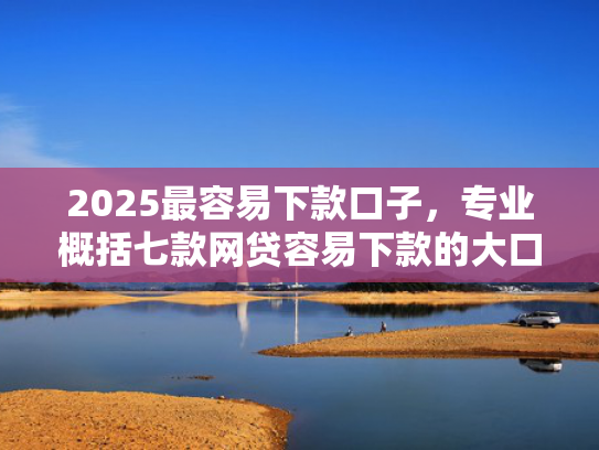 2025最容易下款口子，专业概括七款网贷容易下款的大口子