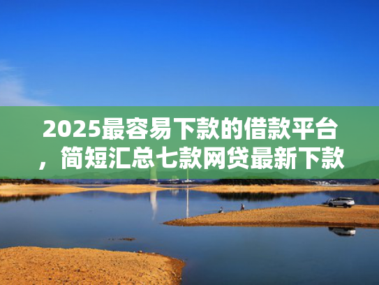 2025最容易下款的借款平台，简短汇总七款网贷最新下款口子秒批