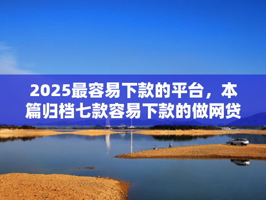 2025最容易下款的平台，本篇归档七款容易下款的做网贷口子