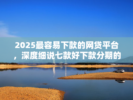 2025最容易下款的网贷平台，深度细说七款好下款分期的网贷口子