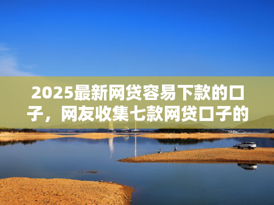 2025最新网贷容易下款的口子，网友收集七款网贷口子的快速下款方式