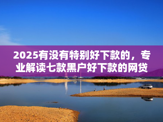 2025有没有特别好下款的，专业解读七款黑户好下款的网贷口子