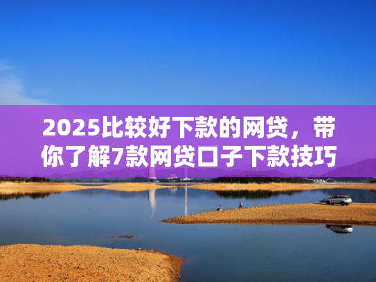 2025比较好下款的网贷，带你了解7款网贷口子下款技巧