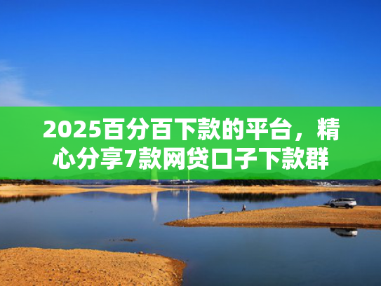 2025百分百下款的平台，精心分享7款网贷口子下款群