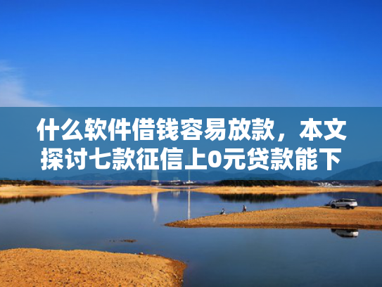 什么软件借钱容易放款，本文探讨七款征信上0元贷款能下款吗