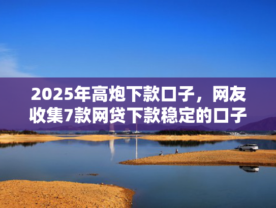 2025年高炮下款口子，网友收集7款网贷下款稳定的口子