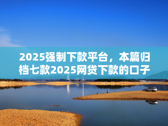 2025强制下款平台，本篇归档七款2025网贷下款的口子