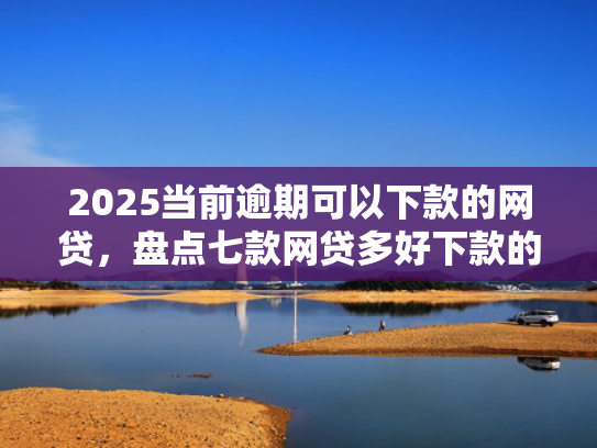 2025当前逾期可以下款的网贷，盘点七款网贷多好下款的口子