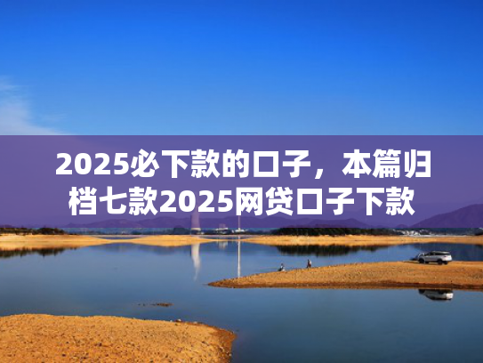 2025必下款的口子，本篇归档七款2025网贷口子下款
