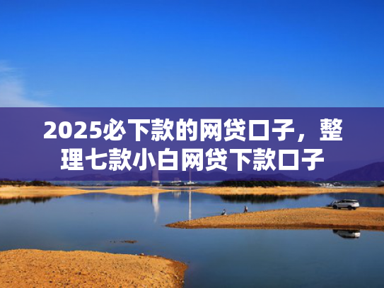 2025必下款的网贷口子，整理七款小白网贷下款口子