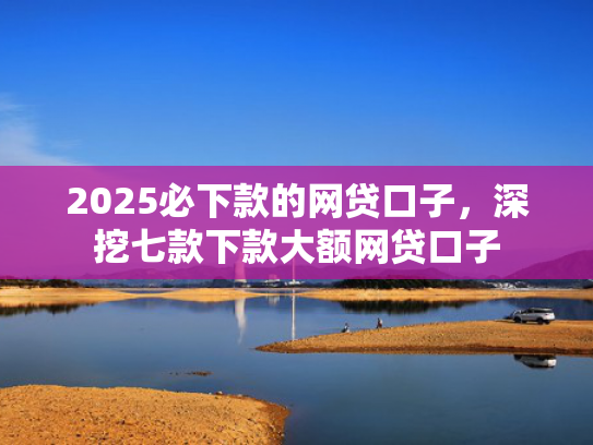 2025必下款的网贷口子，深挖七款下款大额网贷口子