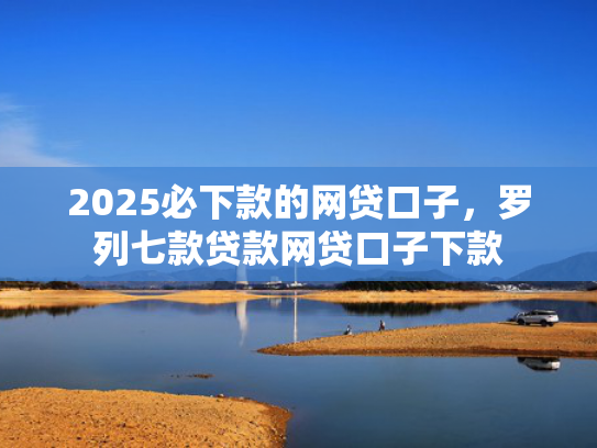 2025必下款的网贷口子，罗列七款贷款网贷口子下款