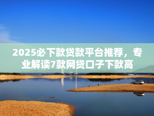 2025必下款贷款平台推荐，专业解读7款网贷口子下款高