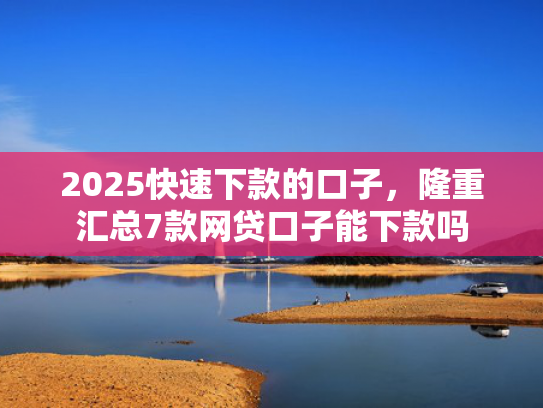 2025快速下款的口子，隆重汇总7款网贷口子能下款吗