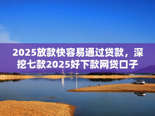 2025放款快容易通过贷款，深挖七款2025好下款网贷口子