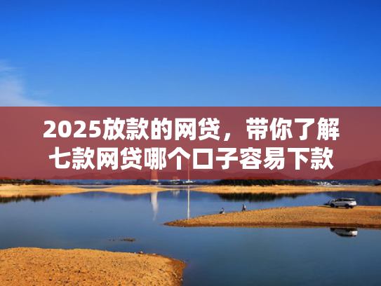 2025放款的网贷，带你了解七款网贷哪个口子容易下款