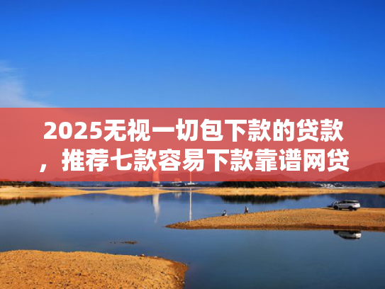 2025无视一切包下款的贷款，推荐七款容易下款靠谱网贷口子