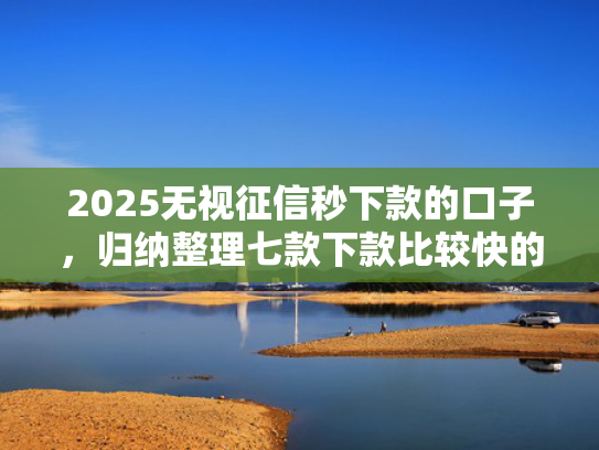 2025无视征信秒下款的口子，归纳整理七款下款比较快的网贷口子