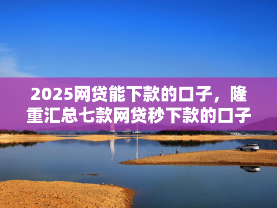 2025网贷能下款的口子，隆重汇总七款网贷秒下款的口子汇总