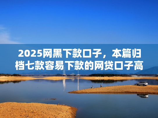 2025网黑下款口子，本篇归档七款容易下款的网贷口子高炮