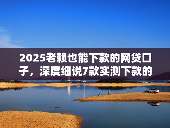 2025老赖也能下款的网贷口子，深度细说7款实测下款的网贷口子