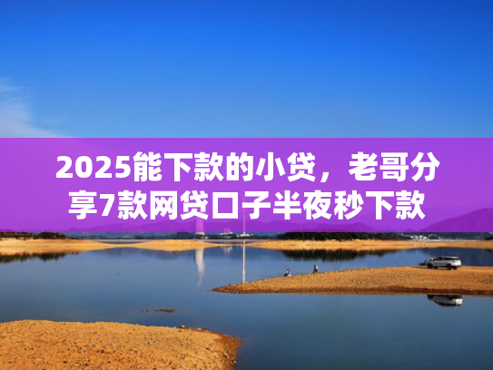 2025能下款的小贷，老哥分享7款网贷口子半夜秒下款