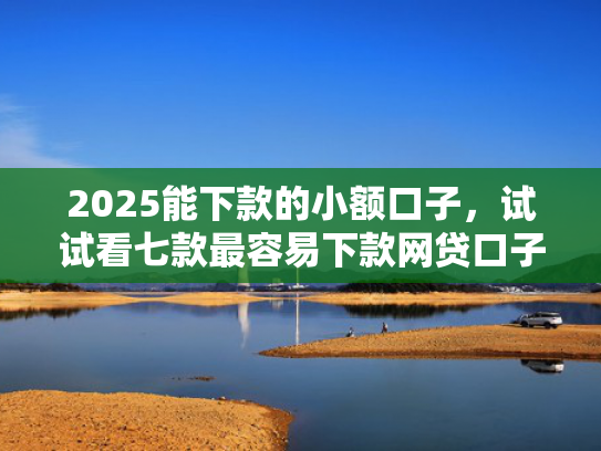 2025能下款的小额口子，试试看七款最容易下款网贷口子