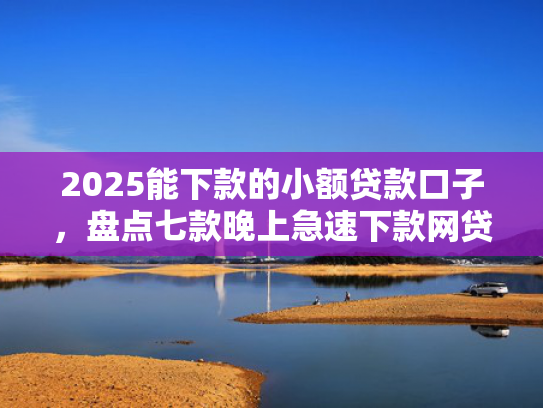 2025能下款的小额贷款口子，盘点七款晚上急速下款网贷口子