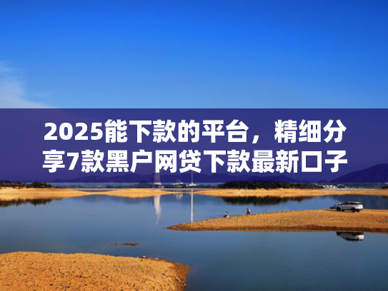 2025能下款的平台，精细分享7款黑户网贷下款最新口子