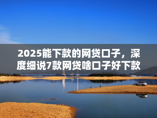 2025能下款的网贷口子，深度细说7款网贷啥口子好下款