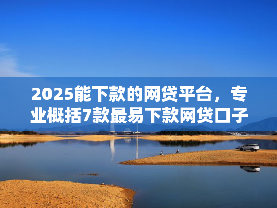 2025能下款的网贷平台，专业概括7款最易下款网贷口子